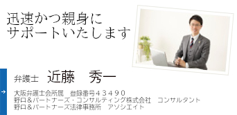 迅速かつ親身にサポートいたします 弁護士 近藤 秀一 大阪弁護士会所属 登録番号43490 野口&パートナーズ・コンサルティング株式会社　コンサルタント 野口&パートナーズ法律事務所　アソシエイト