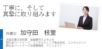 丁寧に、そして真摯に取り組みます 弁護士 加守田　枝里 大阪弁護士会所属 登録番号 52928 野口&パートナーズ・コンサルティング株式会社 コンサルタント 野口&パートナーズ法律事務所　アソシエイト