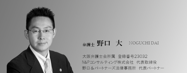 弁護士 野口 大 NOGUCHI DAI 大阪弁護士会所属 登録番号23032 Ｎ&Ｐコンサルティング株式会社 代表取締役 野口&パートナーズ法律事務所 代表パートナー