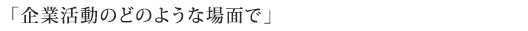 「企業活動のどのような場面で」